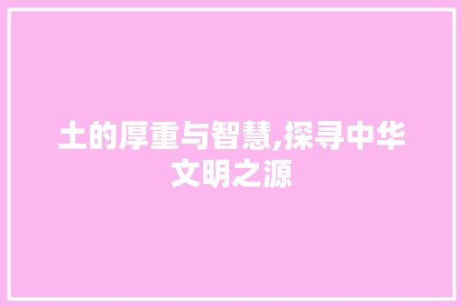 土的厚重与智慧,探寻中华文明之源