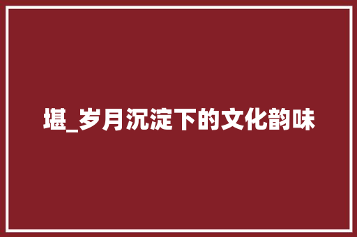 堪_岁月沉淀下的文化韵味
