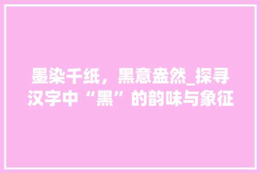 墨染千纸，黑意盎然_探寻汉字中“黑”的韵味与象征意义