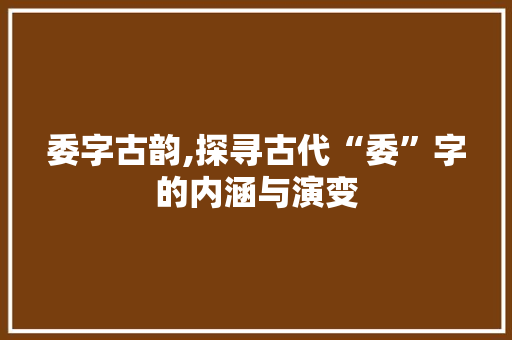 委字古韵,探寻古代“委”字的内涵与演变