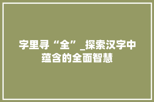 字里寻“全”_探索汉字中蕴含的全面智慧