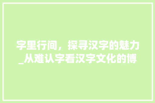 字里行间，探寻汉字的魅力_从难认字看汉字文化的博大精深