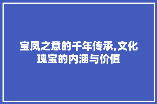 宝凤之意的千年传承,文化瑰宝的内涵与价值