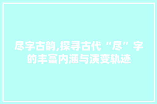 尽字古韵,探寻古代“尽”字的丰富内涵与演变轨迹