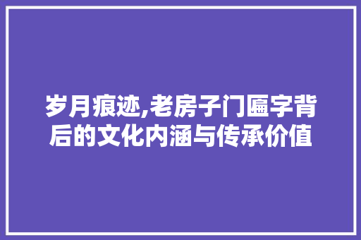 岁月痕迹,老房子门匾字背后的文化内涵与传承价值