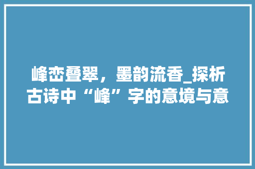 峰峦叠翠，墨韵流香_探析古诗中“峰”字的意境与意蕴