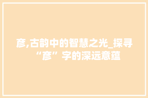 彦,古韵中的智慧之光_探寻“彦”字的深远意蕴