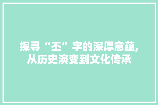 探寻“丕”字的深厚意蕴,从历史演变到文化传承