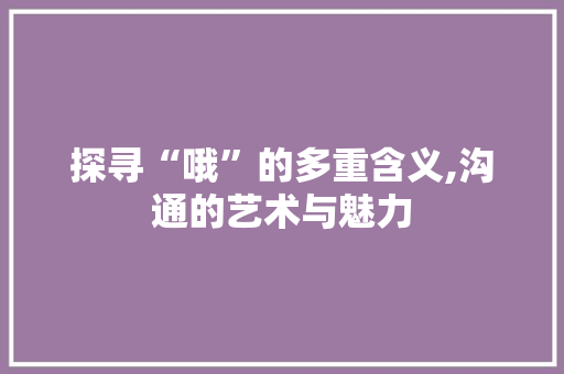 探寻“哦”的多重含义,沟通的艺术与魅力