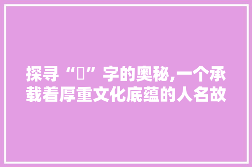 探寻“堟”字的奥秘,一个承载着厚重文化底蕴的人名故事
