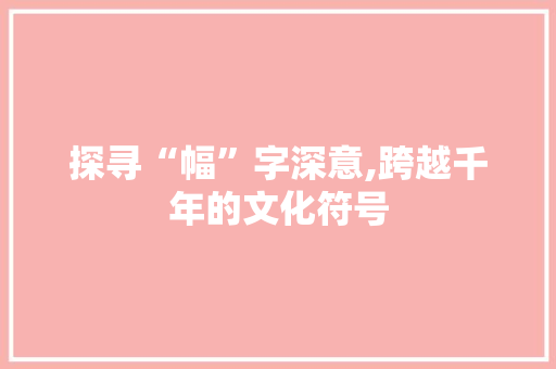 探寻“幅”字深意,跨越千年的文化符号