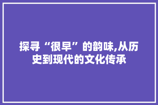 探寻“很早”的韵味,从历史到现代的文化传承