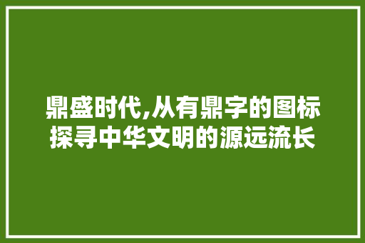 鼎盛时代,从有鼎字的图标探寻中华文明的源远流长 社交媒体