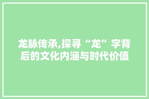 龙脉传承,探寻“龙”字背后的文化内涵与时代价值