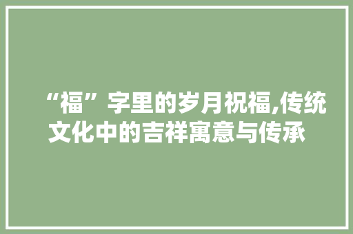 “福”字里的岁月祝福,传统文化中的吉祥寓意与传承