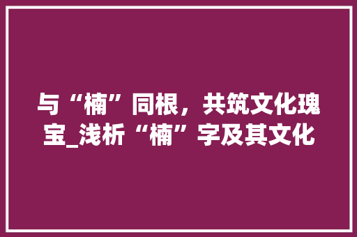与“楠”同根，共筑文化瑰宝_浅析“楠”字及其文化内涵