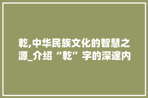 乾,中华民族文化的智慧之源_介绍“乾”字的深邃内涵及其在中华文化中的价值