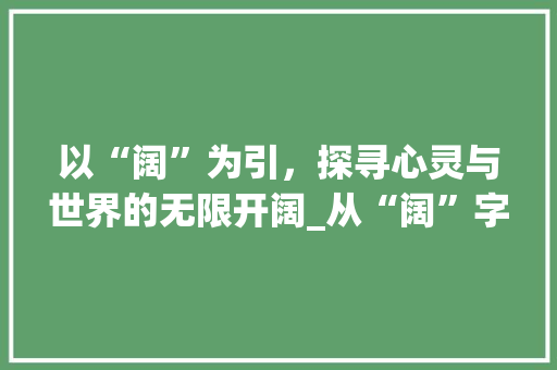 以“阔”为引，探寻心灵与世界的无限开阔_从“阔”字解读开阔的意义 项目报告