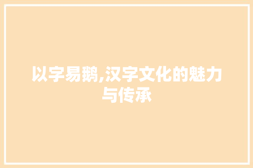 以字易鹅,汉字文化的魅力与传承