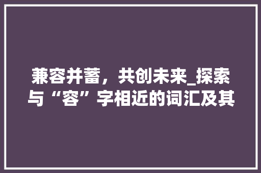兼容并蓄，共创未来_探索与“容”字相近的词汇及其在现代社会的应用