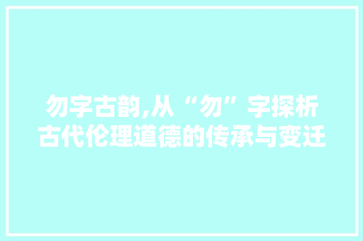 勿字古韵,从“勿”字探析古代伦理道德的传承与变迁