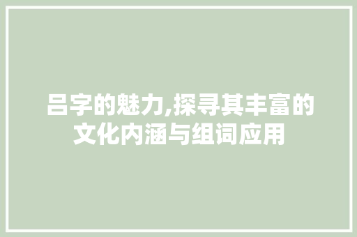 吕字的魅力,探寻其丰富的文化内涵与组词应用
