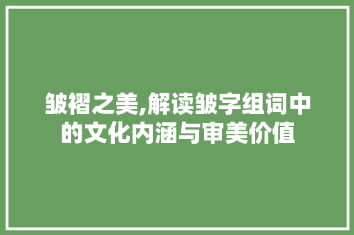 皱褶之美,解读皱字组词中的文化内涵与审美价值