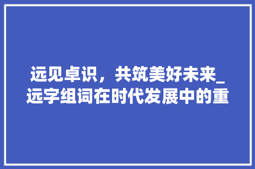 远见卓识，共筑美好未来_远字组词在时代发展中的重要作用