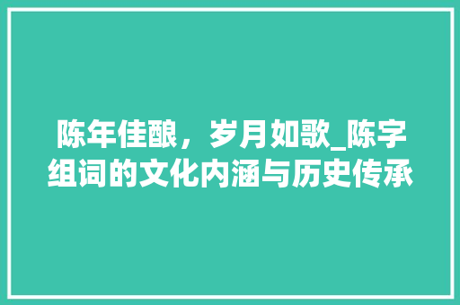 陈年佳酿，岁月如歌_陈字组词的文化内涵与历史传承