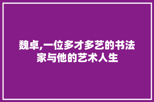魏卓,一位多才多艺的书法家与他的艺术人生