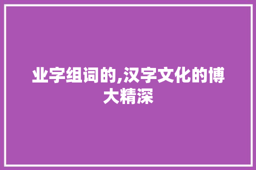 业字组词的,汉字文化的博大精深