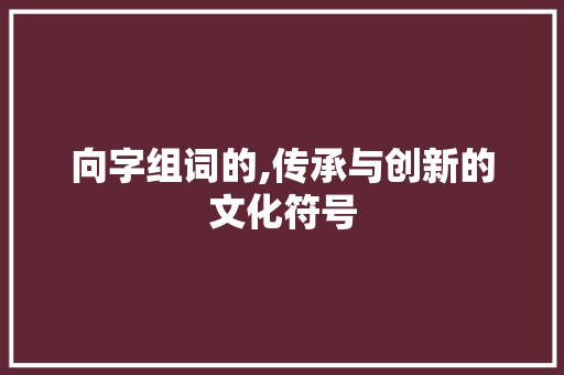 向字组词的,传承与创新的文化符号