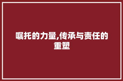 嘱托的力量,传承与责任的重塑