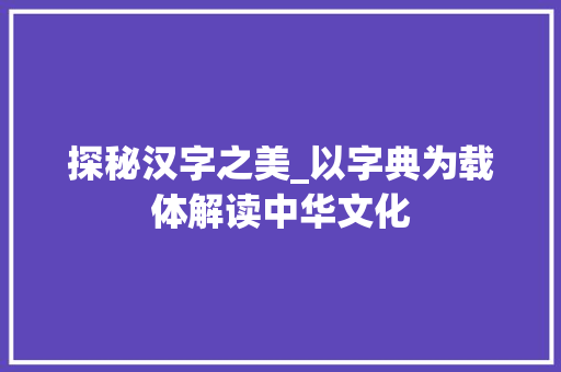 探秘汉字之美_以字典为载体解读中华文化