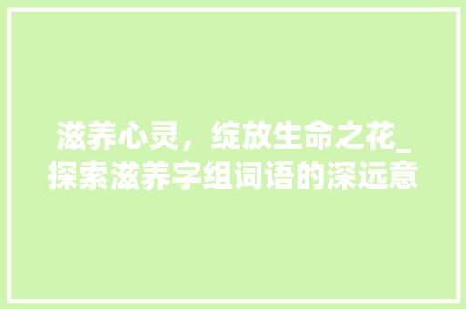 滋养心灵，绽放生命之花_探索滋养字组词语的深远意义 社交媒体