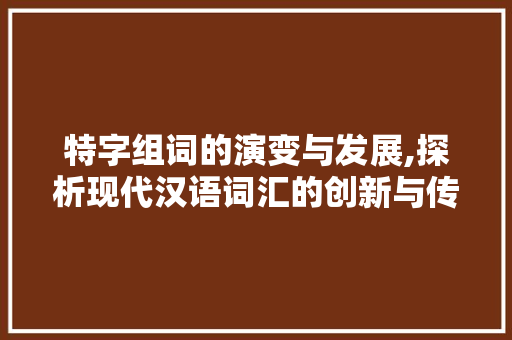 特字组词的演变与发展,探析现代汉语词汇的创新与传承