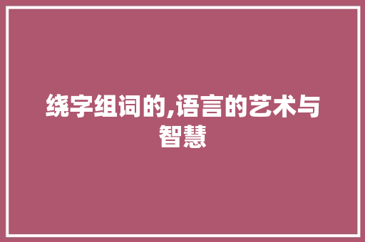 绕字组词的,语言的艺术与智慧