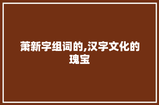萧新字组词的,汉字文化的瑰宝 职场写作