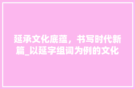 延承文化底蕴，书写时代新篇_以延字组词为例的文化传承与创新