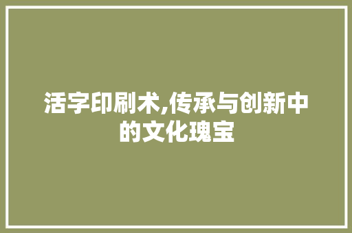 活字印刷术,传承与创新中的文化瑰宝