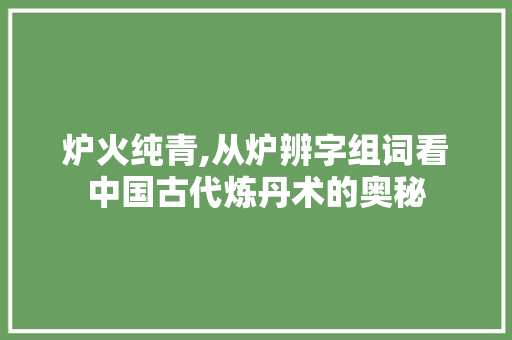 炉火纯青,从炉辨字组词看中国古代炼丹术的奥秘