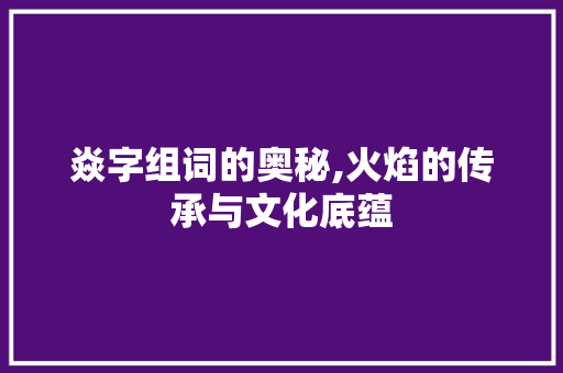 焱字组词的奥秘,火焰的传承与文化底蕴