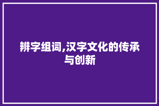 辨字组词,汉字文化的传承与创新