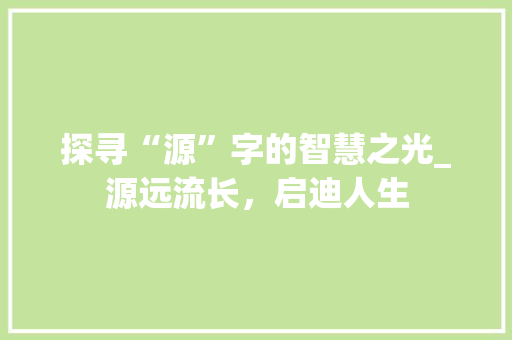 探寻“源”字的智慧之光_源远流长，启迪人生