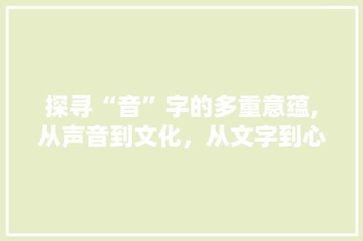 探寻“音”字的多重意蕴,从声音到文化，从文字到心灵
