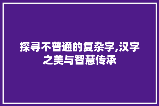 探寻不普通的复杂字,汉字之美与智慧传承