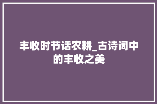 丰收时节话农耕_古诗词中的丰收之美