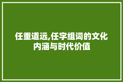 任重道远,任字组词的文化内涵与时代价值