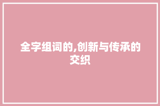 全字组词的,创新与传承的交织 工作总结