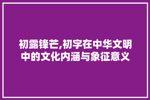 初露锋芒,初字在中华文明中的文化内涵与象征意义